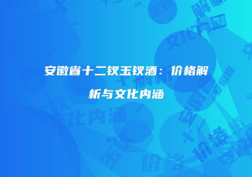 安徽省十二钗玉钗酒：价格解析与文化内涵