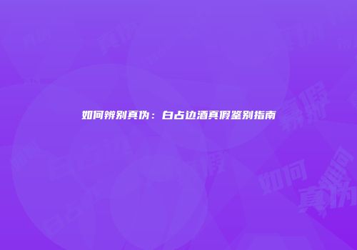 如何辨别真伪：白占边酒真假鉴别指南