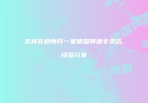 怎样在郑州开一家德国啤酒专卖店,经验分享