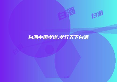 白酒中国孝道,孝行天下白酒
