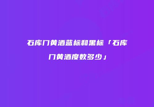 石库门黄酒蓝标和黑标「石库门黄酒度数多少」