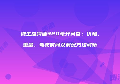 纯生态啤酒320毫升问答：价格、重量、驾驶时间及调配方法解析