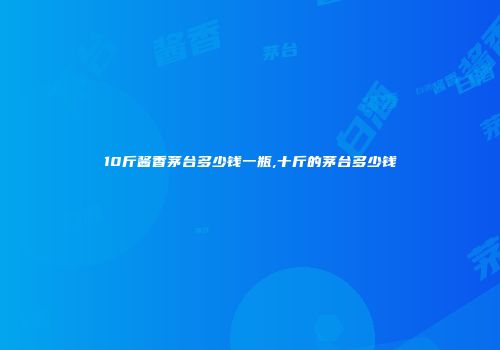 10斤酱香茅台多少钱一瓶,十斤的茅台多少钱