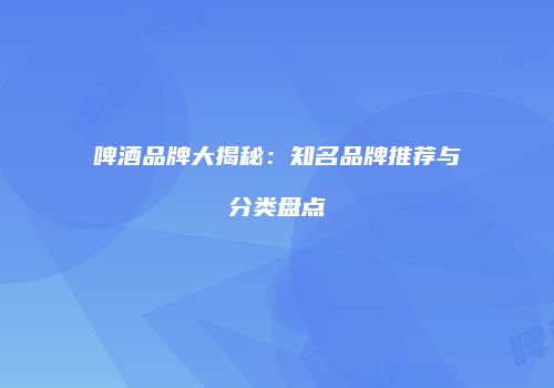 啤酒品牌大揭秘：知名品牌推荐与分类盘点
