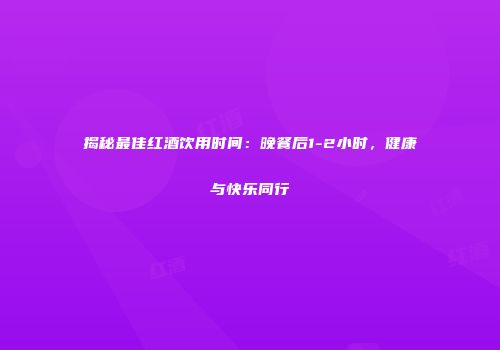 揭秘最佳红酒饮用时间：晚餐后1-2小时，健康与快乐同行