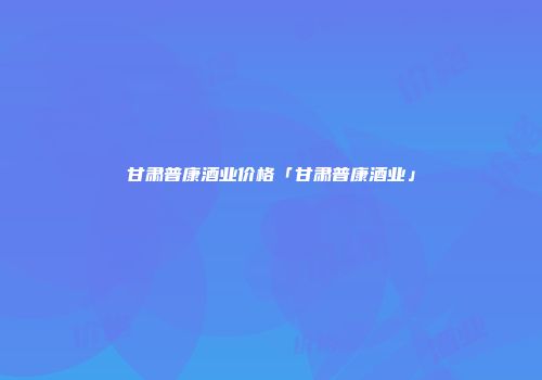 甘肃普康酒业价格「甘肃普康酒业」