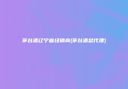 茅台酒辽宁省经销商(茅台酒总代理)