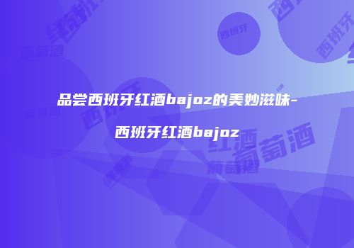 品尝西班牙红酒bajoz的美妙滋味-西班牙红酒bajoz