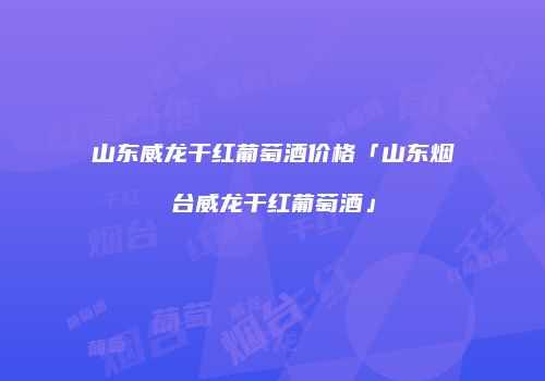山东威龙干红葡萄酒价格「山东烟台威龙干红葡萄酒」