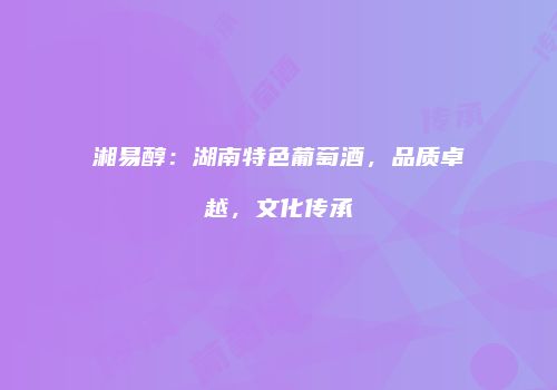 湘易醇：湖南特色葡萄酒，品质卓越，文化传承