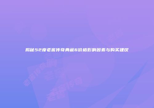 揭秘52度老窖传奇典藏6价格影响因素与购买建议