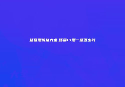 路易酒价格大全,路易13酒一瓶多少钱