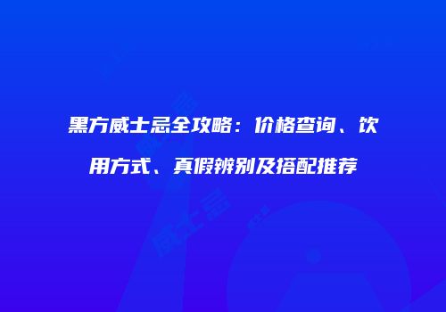 黑方威士忌全攻略：价格查询、饮用方式、真假辨别及搭配推荐