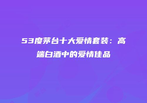 53度茅台十大爱情套装：高端白酒中的爱情佳品