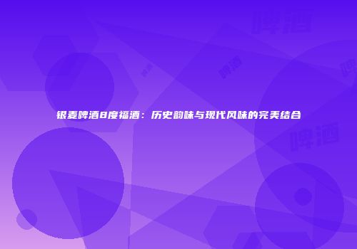 银麦啤酒8度福酒：历史韵味与现代风味的完美结合