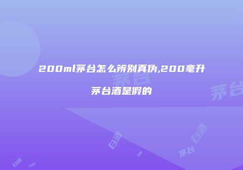 200ml茅台怎么辨别真伪,200毫升茅台酒是假的