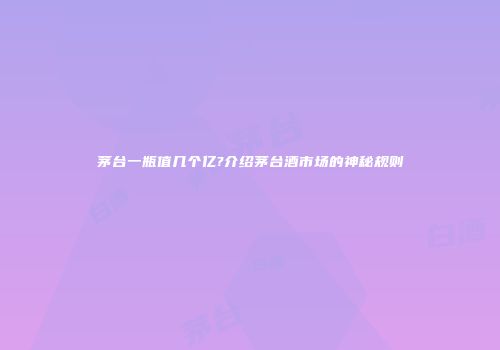 茅台一瓶值几个亿?介绍茅台酒市场的神秘规则
