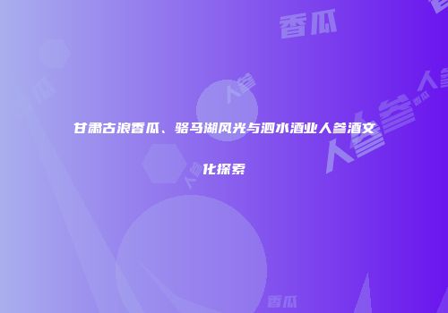甘肃古浪香瓜、骆马湖风光与泗水酒业人参酒文化探索