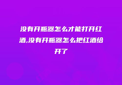 没有开瓶器怎么才能打开红酒,没有开瓶器怎么把红酒给开了