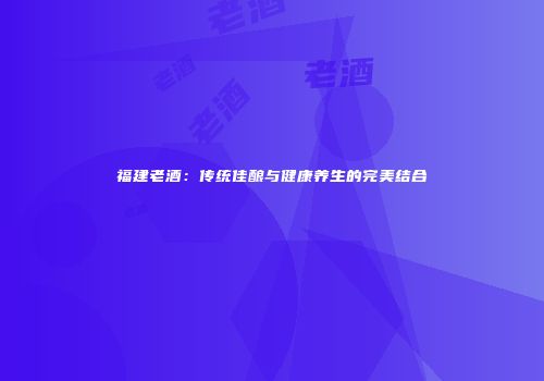 福建老酒：传统佳酿与健康养生的完美结合