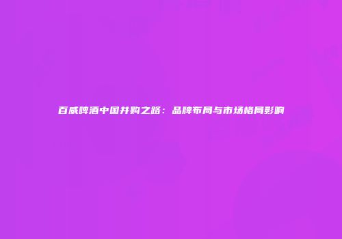 百威啤酒中国并购之路：品牌布局与市场格局影响
