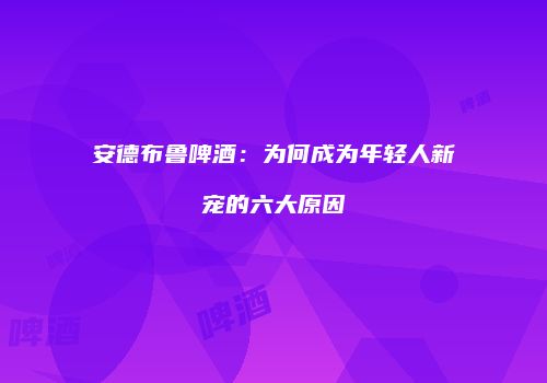 安德布鲁啤酒：为何成为年轻人新宠的六大原因