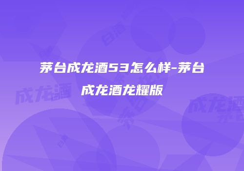 茅台成龙酒53怎么样-茅台成龙酒龙耀版