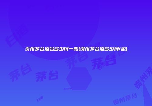 贵州茅台酒台多少钱一瓶(贵州茅台酒多少钱1瓶)