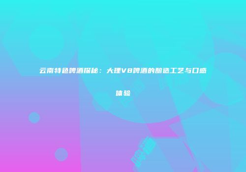 云南特色啤酒探秘：大理V8啤酒的酿造工艺与口感体验
