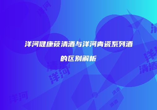 洋河健康莜清酒与洋河青瓷系列酒的区别解析