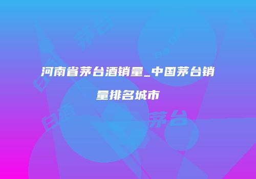 河南省茅台酒销量_中国茅台销量排名城市