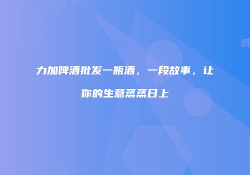 力加啤酒批发一瓶酒，一段故事，让你的生意蒸蒸日上