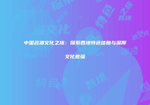 中国名酒文化之旅：探索各地特色佳酿与深厚文化底蕴