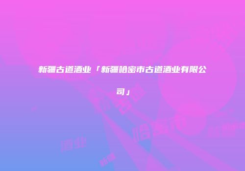 新疆古道酒业「新疆哈密市古道酒业有限公司」