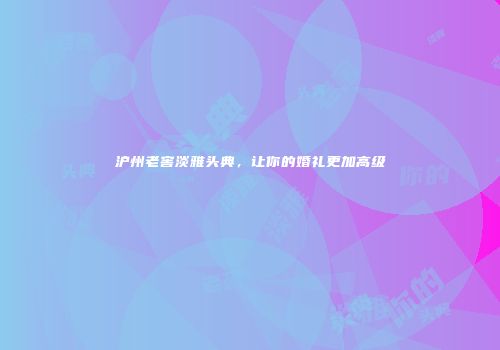 沪州老窖淡雅头典，让你的婚礼更加高级