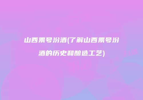 山西票号汾酒(了解山西票号汾酒的历史和酿造工艺)