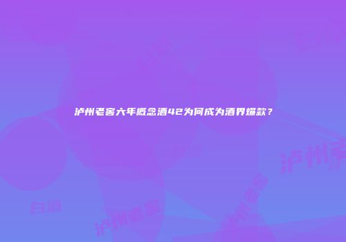 泸州老窖六年概念酒42为何成为酒界爆款？