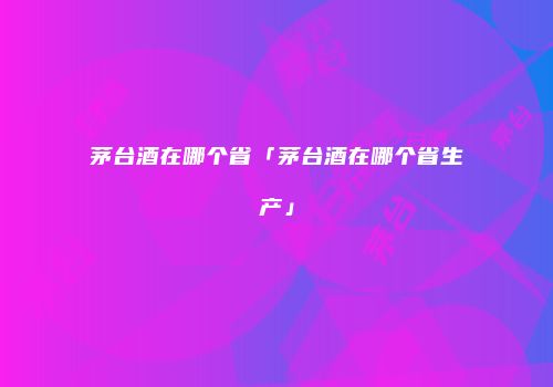 茅台酒在哪个省「茅台酒在哪个省生产」