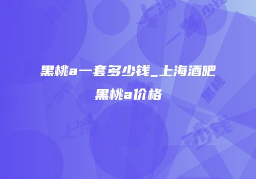 黑桃a一套多少钱_上海酒吧黑桃a价格