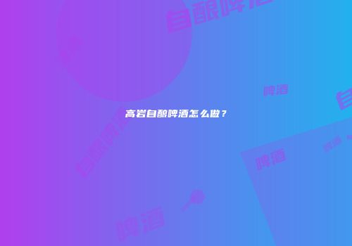 高岩自酿啤酒怎么做？
