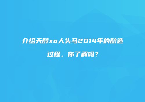 介绍天醇xo人头马2014年的酿造过程，你了解吗？