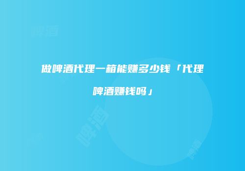 做啤酒代理一箱能赚多少钱「代理啤酒赚钱吗」