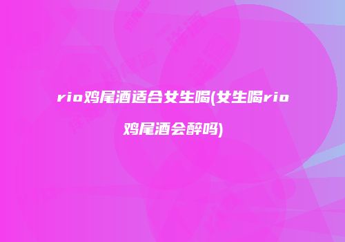 rio鸡尾酒适合女生喝(女生喝rio鸡尾酒会醉吗)