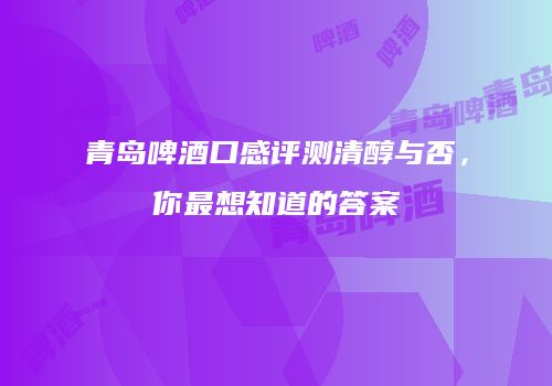 青岛啤酒口感评测清醇与否，你最想知道的答案