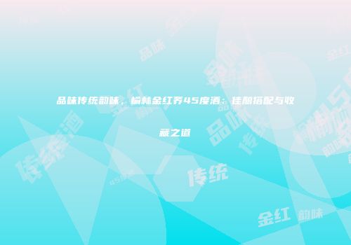 品味传统韵味，榆林金红荞45度酒：佳酿搭配与收藏之道