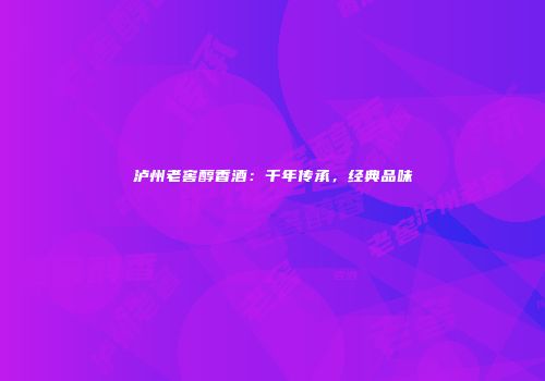 泸州老窖醇香酒：千年传承，经典品味