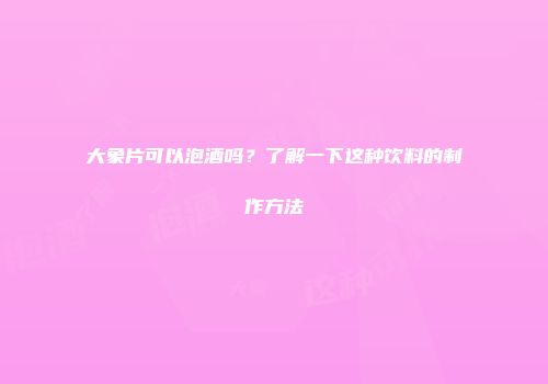 大象片可以泡酒吗？了解一下这种饮料的制作方法