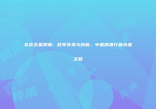 北京五星啤酒：百年传承与创新，中国啤酒行业先驱之路