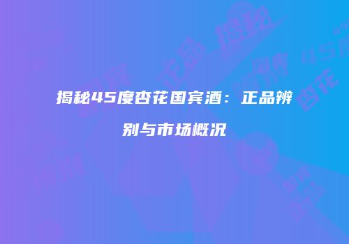 揭秘45度杏花国宾酒：正品辨别与市场概况