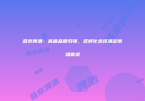 燕京啤酒：高端品质引领，多样化选择满足市场需求